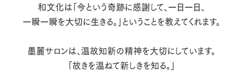 和文化は「今という奇跡に感謝して、一日一日、一瞬一瞬を大切に生きる。」ということを教えてくれます。墨麗サロンは、温故知新の精神を大切にしています。「故きを温ねて新しきを知る。」